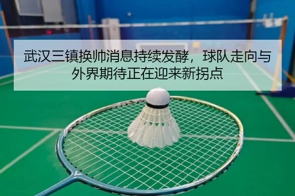 武汉三镇换帅消息持续发酵，球队走向与外界期待正在迎来新拐点