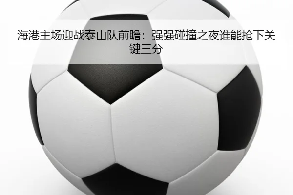 海港主场迎战泰山队前瞻：强强碰撞之夜谁能抢下关键三分 - kaiyun